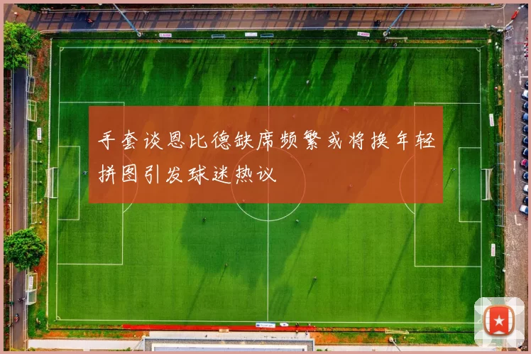 手套谈恩比德缺席频繁或将换年轻拼图引发球迷热议