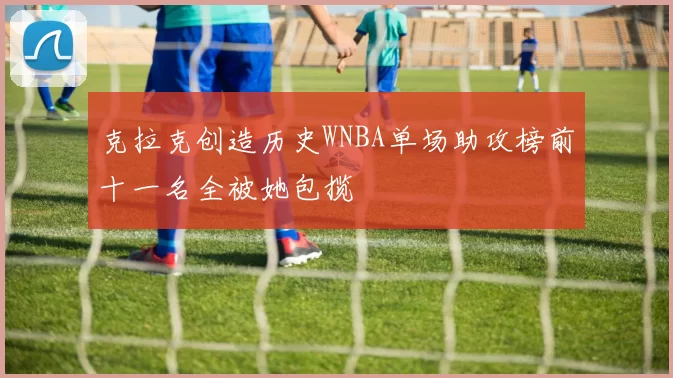 克拉克创造历史WNBA单场助攻榜前十一名全被她包揽