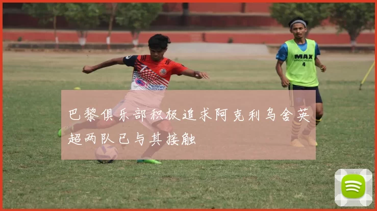 巴黎俱乐部积极追求阿克利乌舍英超两队已与其接触