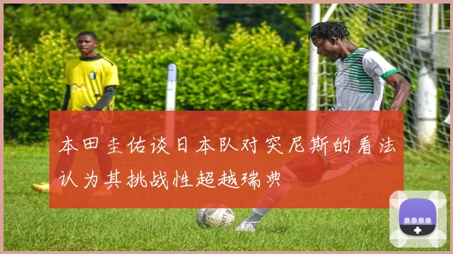 本田圭佑谈日本队对突尼斯的看法认为其挑战性超越瑞典