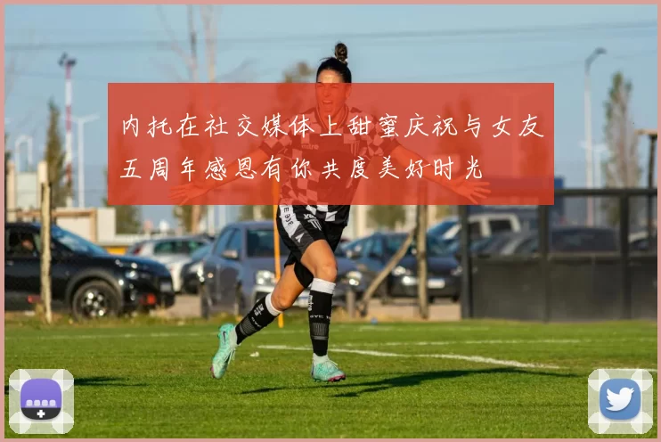 内托在社交媒体上甜蜜庆祝与女友五周年感恩有你共度美好时光