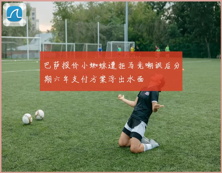 巴萨报价小蜘蛛遭拒马竞嘲讽后分期六年支付方案浮出水面