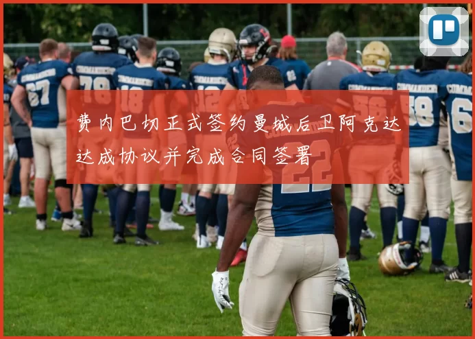 费内巴切正式签约曼城后卫阿克达达成协议并完成合同签署