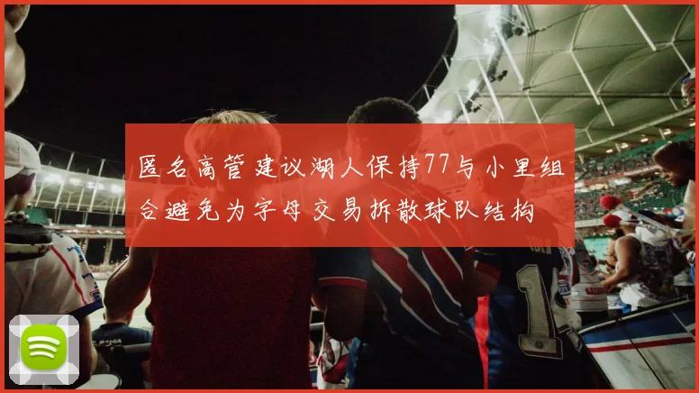 匿名高管建议湖人保持77与小里组合避免为字母交易拆散球队结构