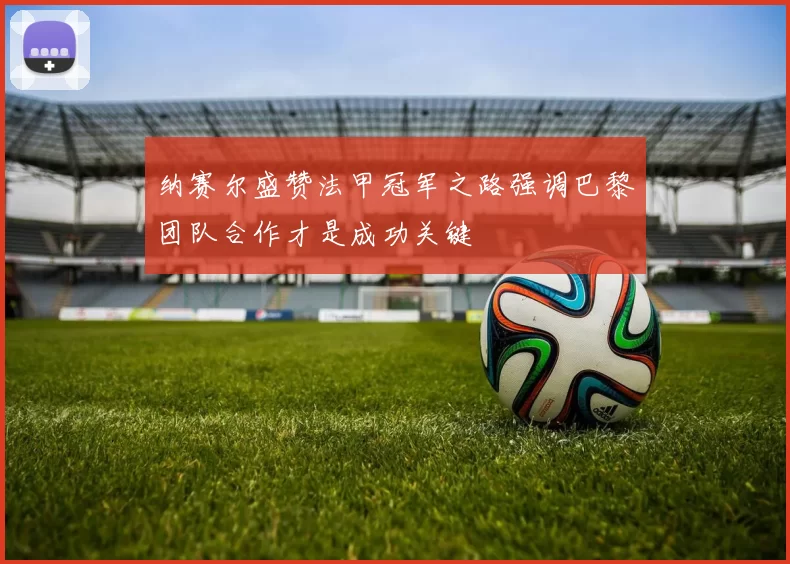 纳赛尔盛赞法甲冠军之路强调巴黎团队合作才是成功关键