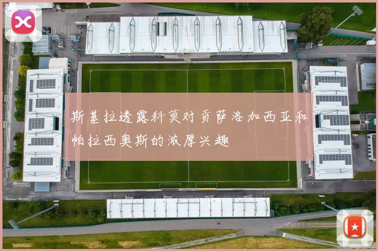 斯基拉透露科莫对贡萨洛加西亚和帕拉西奥斯的浓厚兴趣