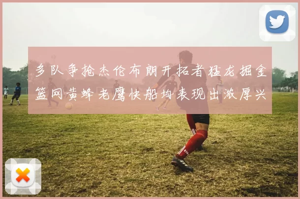 多队争抢杰伦布朗开拓者猛龙掘金篮网黄蜂老鹰快船均表现出浓厚兴趣