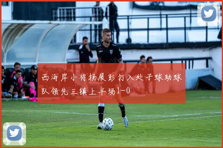 西海岸小将杨展彭打入处子球助球队领先三镇上半场1-0