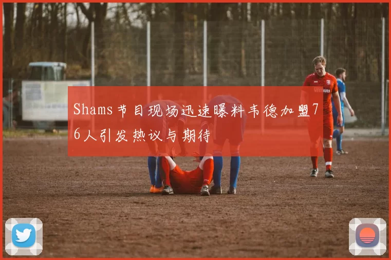 Shams节目现场迅速曝料韦德加盟76人引发热议与期待